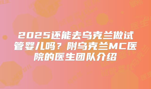 2025还能去乌克兰做试管婴儿吗？附乌克兰MC医院的医生团队介绍
