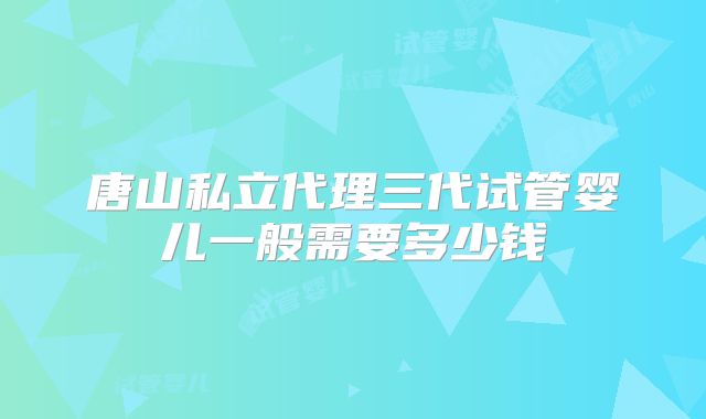 唐山私立代理三代试管婴儿一般需要多少钱