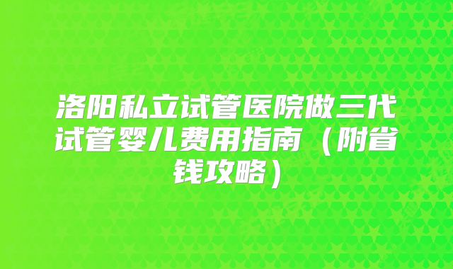 洛阳私立试管医院做三代试管婴儿费用指南(附省钱攻略)