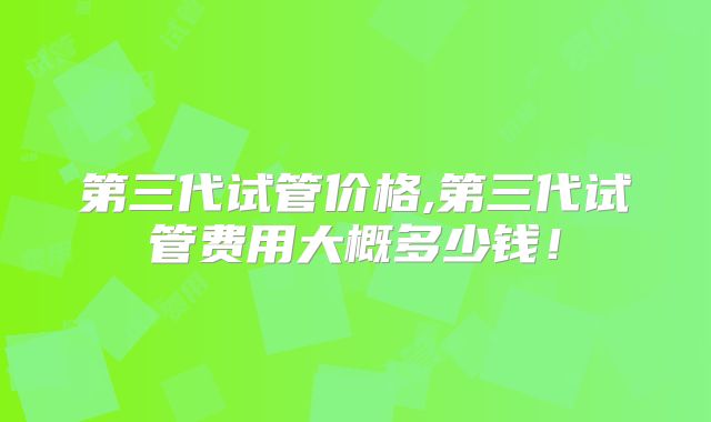 第三代试管价格,第三代试管费用大概多少钱!