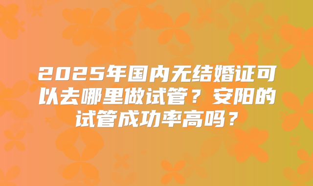 2025年国内无结婚证可以去哪里做试管?安阳的试管成功率高吗?