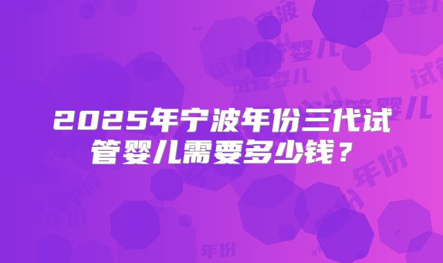 2025年宁波年份三代试管婴儿需要多少钱?