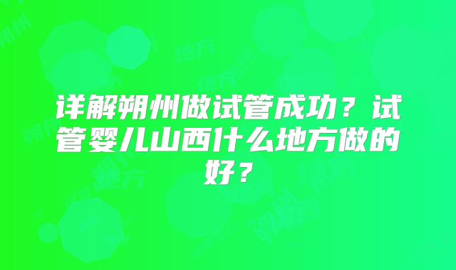 详解朔州做试管成功?试管婴儿山西什么地方做的好?