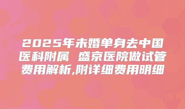 2025年未婚单身去中国医科附属 盛京医院做试管费用解析,附详细费用明细
