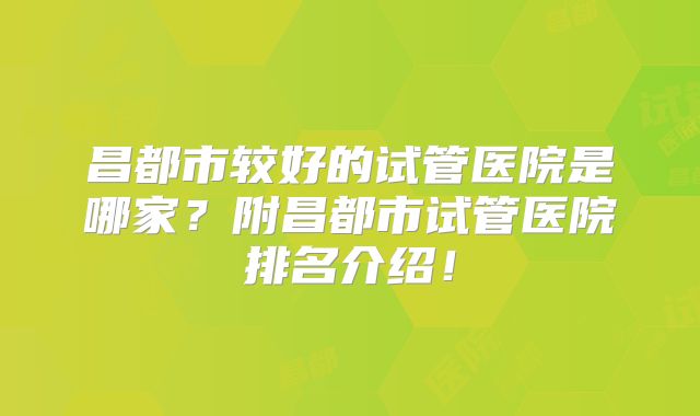 昌都市较好的试管医院是哪家？附昌都市试管医院排名介绍！