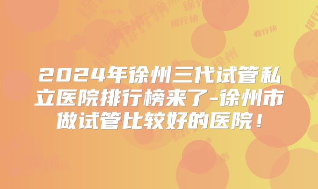 2024年徐州三代试管私立医院排行榜来了-徐州市做试管比较好的医院!