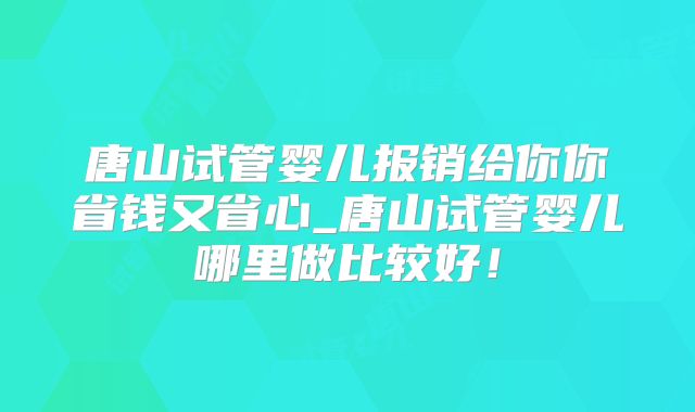 唐山试管婴儿报销给你你省钱又省心_唐山试管婴儿哪里做比较好！