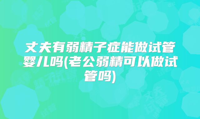 丈夫有弱精子症能做试管婴儿吗(老公弱精可以做试管吗)