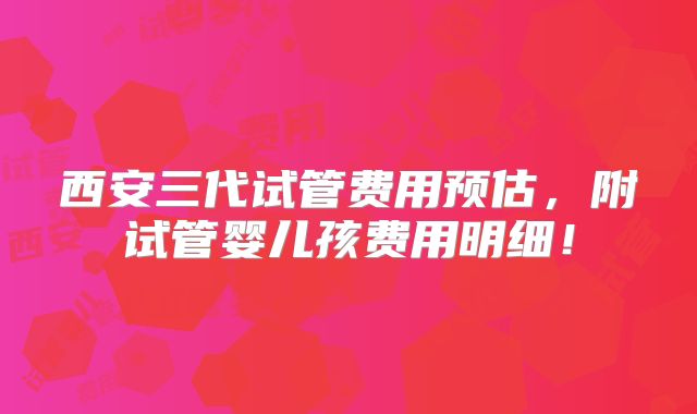 西安三代试管费用预估,附试管婴儿孩费用明细!