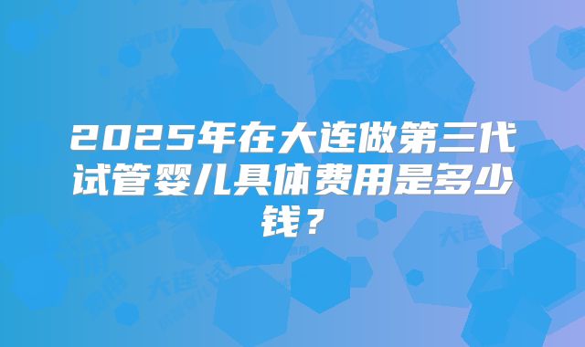 2025年在大连做第三代试管婴儿具体费用是多少钱？