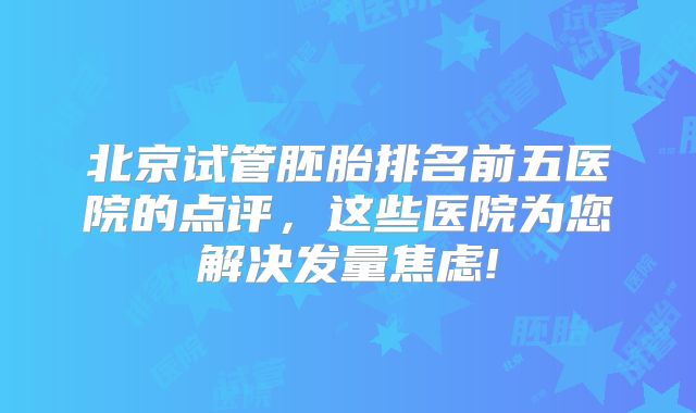 北京试管胚胎排名前五医院的点评，这些医院为您解决发量焦虑!