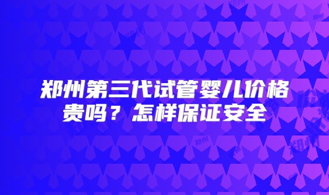 郑州第三代试管婴儿价格贵吗？怎样保证安全