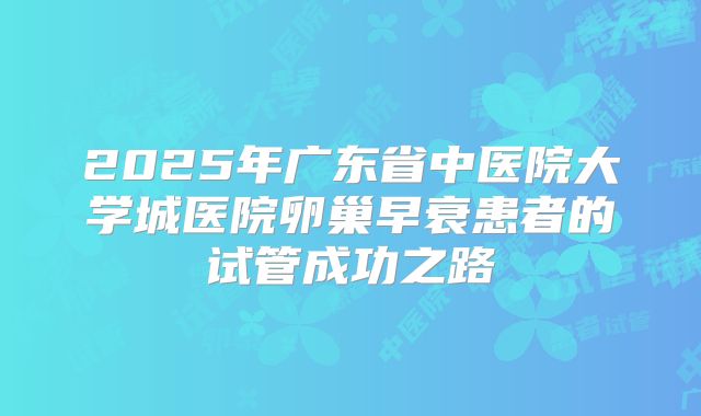 2025年广东省中医院大学城医院卵巢早衰患者的试管成功之路