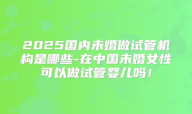 2025国内未婚做试管机构是哪些-在中国未婚女性可以做试管婴儿吗!