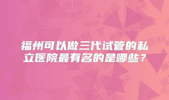 福州可以做三代试管的私立医院最有名的是哪些?