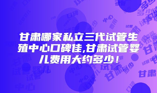 甘肃哪家私立三代试管生殖中心口碑佳,甘肃试管婴儿费用大约多少！