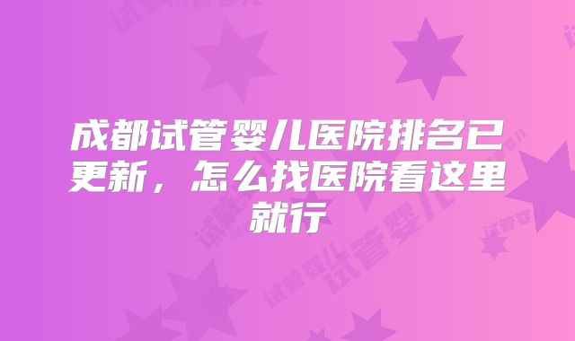 成都试管婴儿医院排名已更新，怎么找医院看这里就行