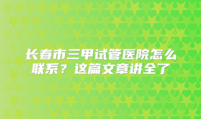 长春市三甲试管医院怎么联系？这篇文章讲全了