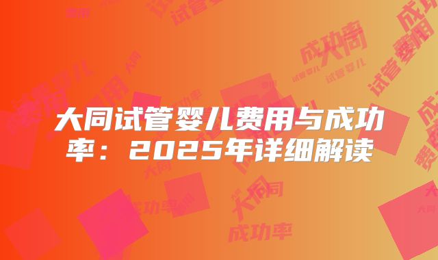 大同试管婴儿费用与成功率:2025年详细解读