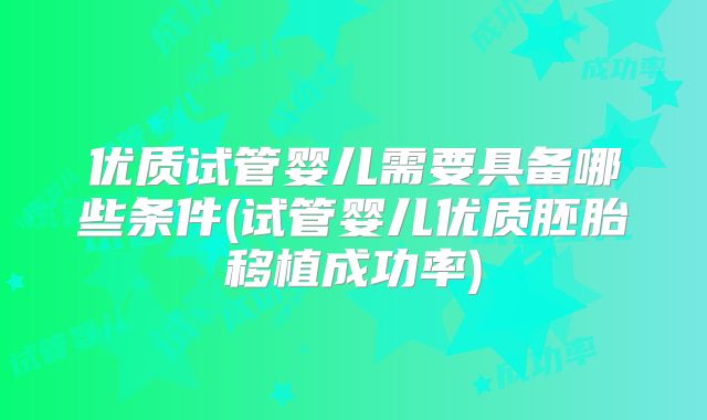 优质试管婴儿需要具备哪些条件(试管婴儿优质胚胎移植成功率)