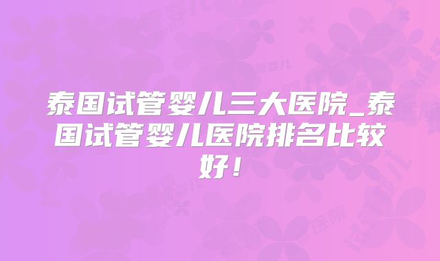 泰国试管婴儿三大医院_泰国试管婴儿医院排名比较好!