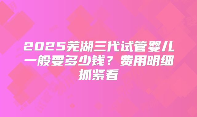 2025芜湖三代试管婴儿一般要多少钱?费用明细抓紧看