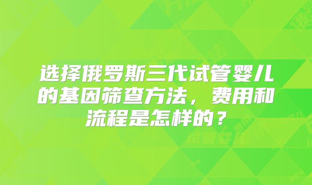选择俄罗斯三代试管婴儿的基因筛查方法，费用和流程是怎样的？