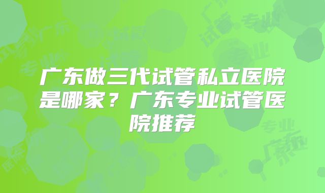 广东做三代试管私立医院是哪家？广东专业试管医院推荐