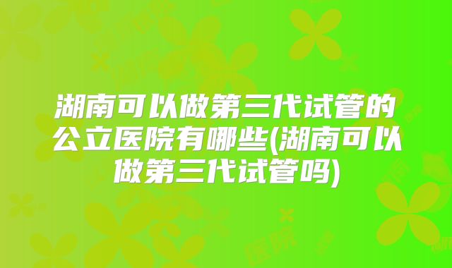 湖南可以做第三代试管的公立医院有哪些(湖南可以做第三代试管吗)