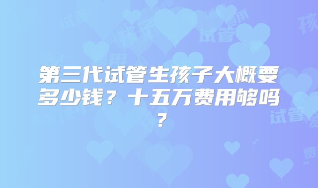 第三代试管生孩子大概要多少钱？十五万费用够吗？