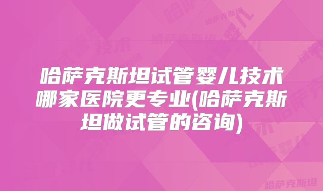 哈萨克斯坦试管婴儿技术哪家医院更专业(哈萨克斯坦做试管的咨询)