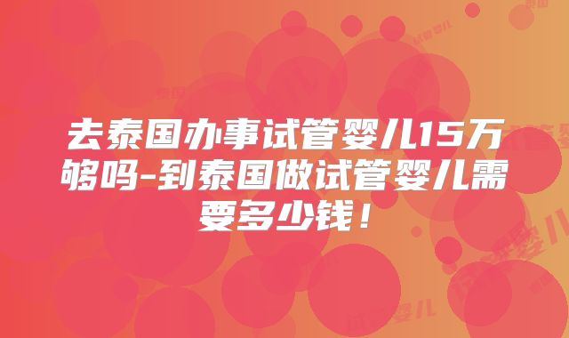 去泰国办事试管婴儿15万够吗-到泰国做试管婴儿需要多少钱!