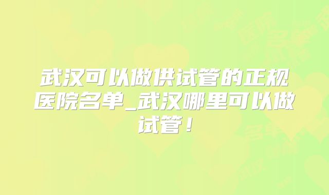 武汉可以做供试管的正规医院名单_武汉哪里可以做试管！
