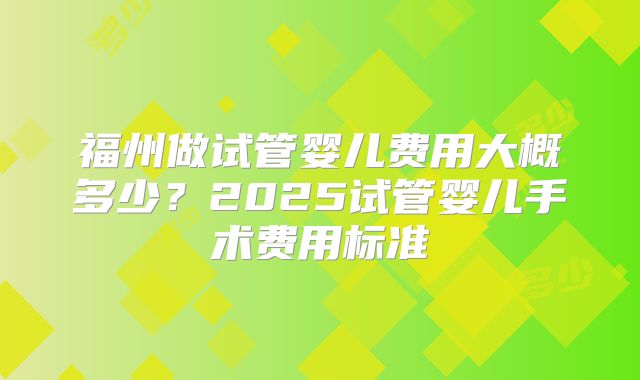 福州做试管婴儿费用大概多少?2025试管婴儿手术费用标准