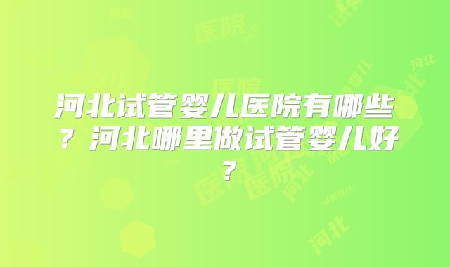 河北试管婴儿医院有哪些？河北哪里做试管婴儿好？