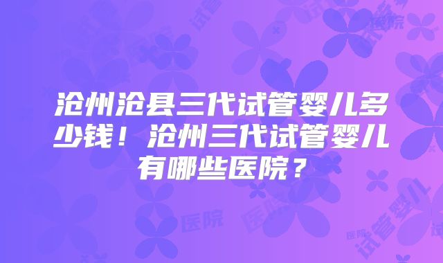 沧州沧县三代试管婴儿多少钱!沧州三代试管婴儿有哪些医院?