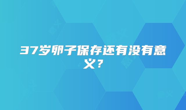 37岁卵子保存还有没有意义？
