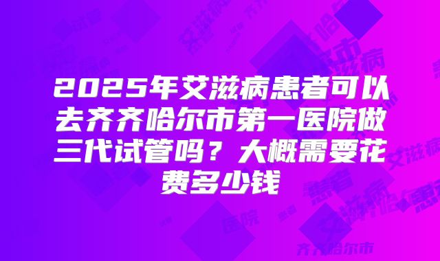 2025年艾滋病患者可以去齐齐哈尔市第一医院做三代试管吗?大概需要花费多少钱