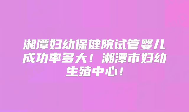 湘潭妇幼保健院试管婴儿成功率多大！湘潭市妇幼生殖中心！