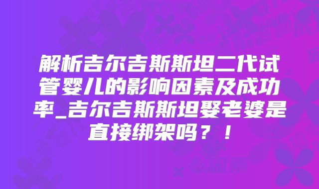 解析吉尔吉斯斯坦二代试管婴儿的影响因素及成功率_吉尔吉斯斯坦娶老婆是直接绑架吗？！