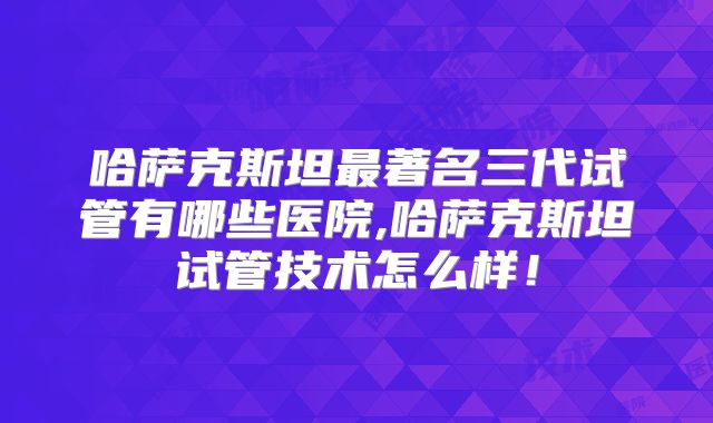 哈萨克斯坦最著名三代试管有哪些医院,哈萨克斯坦试管技术怎么样!