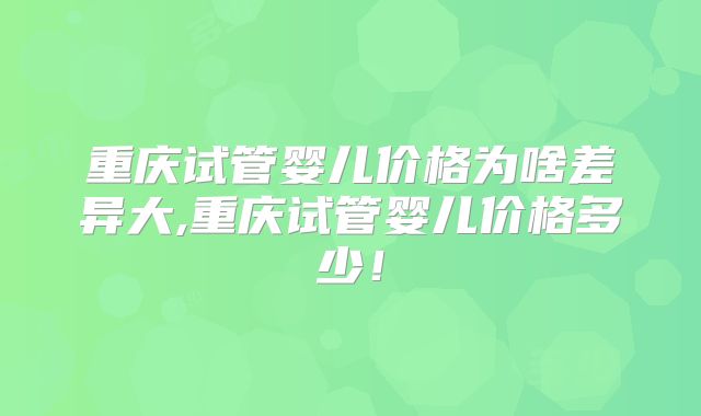 重庆试管婴儿价格为啥差异大,重庆试管婴儿价格多少！