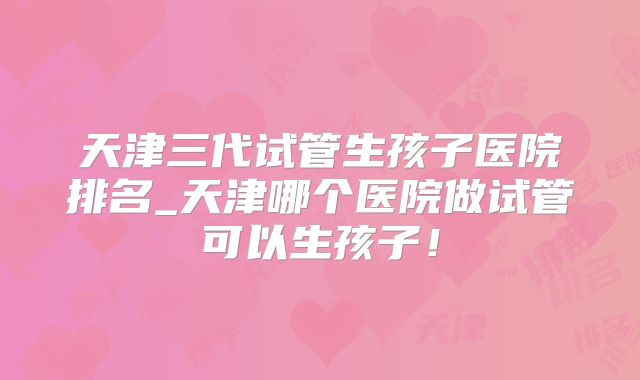 天津三代试管生孩子医院排名_天津哪个医院做试管可以生孩子！
