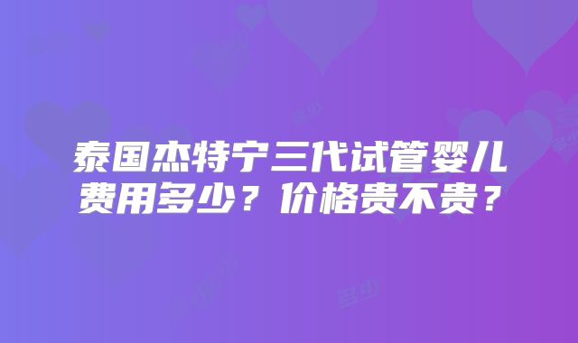 泰国杰特宁三代试管婴儿费用多少?价格贵不贵?