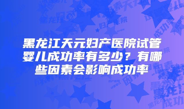 黑龙江天元妇产医院试管婴儿成功率有多少?有哪些因素会影响成功率