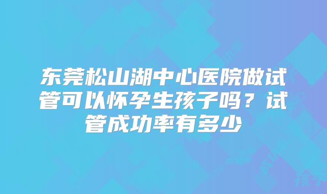东莞松山湖中心医院做试管可以怀孕生孩子吗?试管成功率有多少