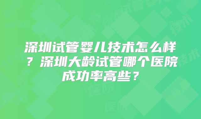 深圳试管婴儿技术怎么样？深圳大龄试管哪个医院成功率高些？