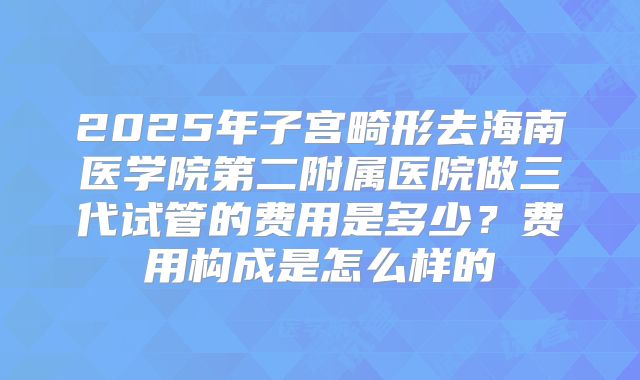 2025年子宫畸形去海南医学院第二附属医院做三代试管的费用是多少？费用构成是怎么样的