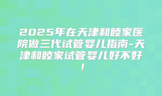 2025年在天津和睦家医院做三代试管婴儿指南-天津和睦家试管婴儿好不好！