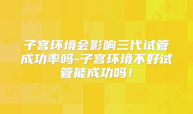 子宫环境会影响三代试管成功率吗-子宫环境不好试管能成功吗！